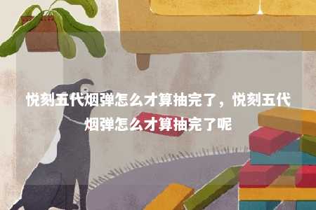 悦刻五代烟弹怎么才算抽完了，悦刻五代烟弹怎么才算抽完了呢