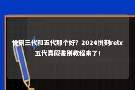 悦刻三代和五代那个好？2024悦刻relx五代真假鉴别教程来了！